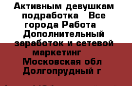 Активным девушкам подработка - Все города Работа » Дополнительный заработок и сетевой маркетинг   . Московская обл.,Долгопрудный г.